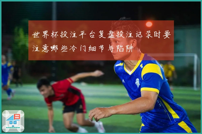 世界杯投注平台复盘投注记录时要注意哪些冷门细节与陷阱